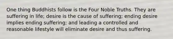 One thing Buddhists follow is the Four Noble Truths. They are suffering in life; desire is the cause of suffering; ending desire implies ending suffering; and leading a controlled and reasonable lifestyle will eliminate desire and thus suffering.