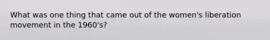 What was one thing that came out of the women's liberation movement in the 1960's?