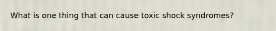 What is one thing that can cause toxic shock syndromes?