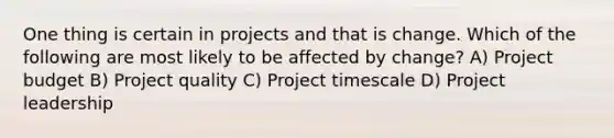 One thing is certain in projects and that is change. Which of the following are most likely to be affected by change? A) Project budget B) Project quality C) Project timescale D) Project leadership