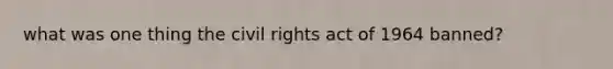 what was one thing the civil rights act of 1964 banned?