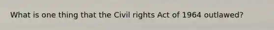 What is one thing that the Civil rights Act of 1964 outlawed?