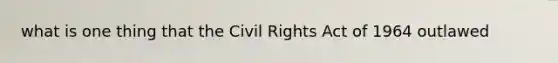 what is one thing that the Civil Rights Act of 1964 outlawed