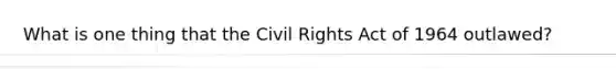 What is one thing that the Civil Rights Act of 1964 outlawed?