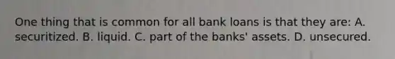 One thing that is common for all bank loans is that they are: A. securitized. B. liquid. C. part of the banks' assets. D. unsecured.