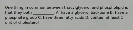 One thing in common between triacylglycerol and phospholipid is that they both ___________. A. have a glycerol backbone B. have a phosphate group C. have three fatty acids D. contain at least 1 unit of cholesterol