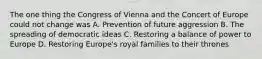 The one thing the Congress of Vienna and the Concert of Europe could not change was A. Prevention of future aggression B. The spreading of democratic ideas C. Restoring a balance of power to Europe D. Restoring Europe's royal families to their thrones