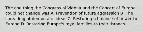 The one thing the Congress of Vienna and the Concert of Europe could not change was A. Prevention of future aggression B. The spreading of democratic ideas C. Restoring a balance of power to Europe D. Restoring Europe's royal families to their thrones