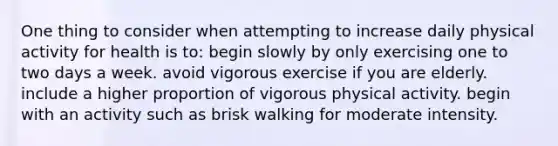 One thing to consider when attempting to increase daily physical activity for health is to: begin slowly by only exercising one to two days a week. avoid vigorous exercise if you are elderly. include a higher proportion of vigorous physical activity. begin with an activity such as brisk walking for moderate intensity.