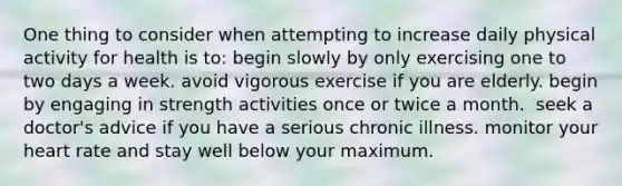 One thing to consider when attempting to increase daily physical activity for health is to:​ ​begin slowly by only exercising one to two days a week. ​avoid vigorous exercise if you are elderly. ​begin by engaging in strength activities once or twice a month. ​ seek a doctor's advice if you have a serious chronic illness. ​monitor your heart rate and stay well below your maximum.