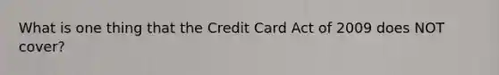 What is one thing that the Credit Card Act of 2009 does NOT cover?