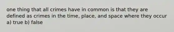 one thing that all crimes have in common is that they are defined as crimes in the time, place, and space where they occur a) true b) false