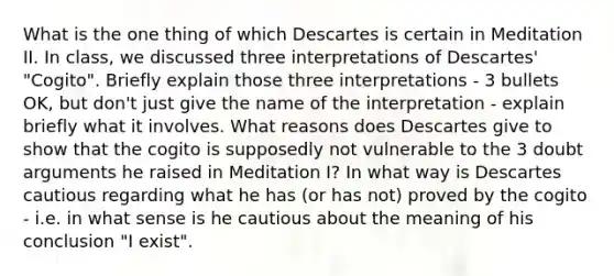 What is the one thing of which Descartes is certain in Meditation II. In class, we discussed three interpretations of Descartes' "Cogito". Briefly explain those three interpretations - 3 bullets OK, but don't just give the name of the interpretation - explain briefly what it involves. What reasons does Descartes give to show that the cogito is supposedly not vulnerable to the 3 doubt arguments he raised in Meditation I? In what way is Descartes cautious regarding what he has (or has not) proved by the cogito - i.e. in what sense is he cautious about the meaning of his conclusion "I exist".