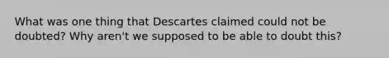 What was one thing that Descartes claimed could not be doubted? Why aren't we supposed to be able to doubt this?