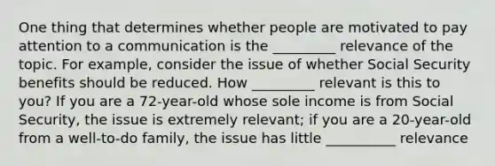 One thing that determines whether people are motivated to pay attention to a communication is the _________ relevance of the topic. For example, consider the issue of whether Social Security benefits should be reduced. How _________ relevant is this to you? If you are a 72-year-old whose sole income is from Social Security, the issue is extremely relevant; if you are a 20-year-old from a well-to-do family, the issue has little __________ relevance