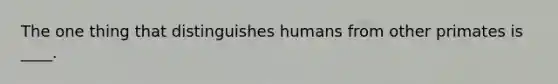 The one thing that distinguishes humans from other primates is ____.