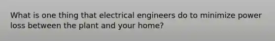 What is one thing that electrical engineers do to minimize power loss between the plant and your home?