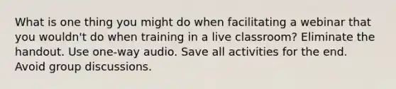 What is one thing you might do when facilitating a webinar that you wouldn't do when training in a live classroom? Eliminate the handout. Use one-way audio. Save all activities for the end. Avoid group discussions.