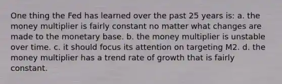 One thing the Fed has learned over the past 25 years is: a. the money multiplier is fairly constant no matter what changes are made to the monetary base. b. the money multiplier is unstable over time. c. it should focus its attention on targeting M2. d. the money multiplier has a trend rate of growth that is fairly constant.