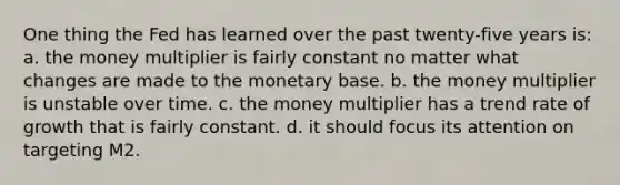 One thing the Fed has learned over the past twenty-five years is: a. the money multiplier is fairly constant no matter what changes are made to the monetary base. b. the money multiplier is unstable over time. c. the money multiplier has a trend rate of growth that is fairly constant. d. it should focus its attention on targeting M2.