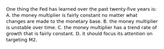 One thing the Fed has learned over the past twenty-five years is: A. the money multiplier is fairly constant no matter what changes are made to the monetary base. B. the money multiplier is unstable over time. C. the money multiplier has a trend rate of growth that is fairly constant. D. it should focus its attention on targeting M2.