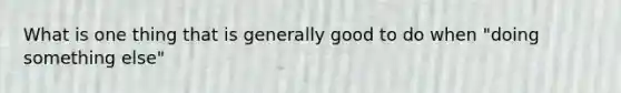 What is one thing that is generally good to do when "doing something else"