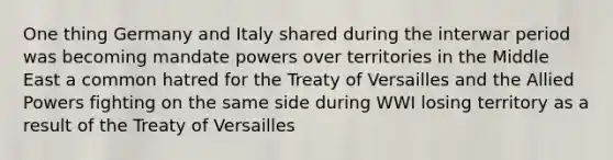 One thing Germany and Italy shared during the interwar period was becoming mandate powers over territories in the Middle East a common hatred for the Treaty of Versailles and the Allied Powers fighting on the same side during WWI losing territory as a result of the Treaty of Versailles