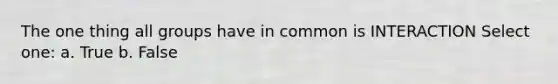 The one thing all groups have in common is INTERACTION Select one: a. True b. False