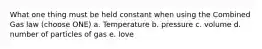 What one thing must be held constant when using the Combined Gas law (choose ONE) a. Temperature b. pressure c. volume d. number of particles of gas e. love