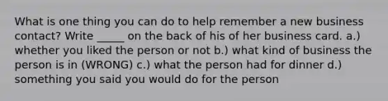 What is one thing you can do to help remember a new business contact? Write _____ on the back of his of her business card. a.) whether you liked the person or not b.) what kind of business the person is in (WRONG) c.) what the person had for dinner d.) something you said you would do for the person