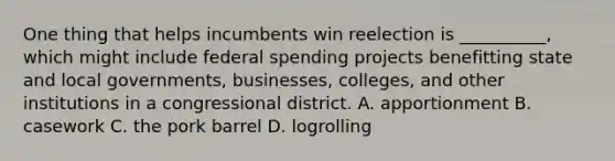 One thing that helps incumbents win reelection is __________, which might include federal spending projects benefitting state and local governments, businesses, colleges, and other institutions in a congressional district. A. apportionment B. casework C. the pork barrel D. logrolling