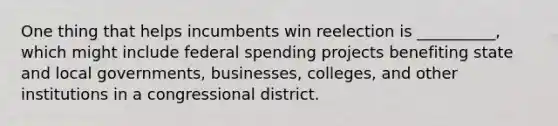 One thing that helps incumbents win reelection is __________, which might include federal spending projects benefiting state and local governments, businesses, colleges, and other institutions in a congressional district.