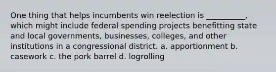 One thing that helps incumbents win reelection is __________, which might include federal spending projects benefitting state and local governments, businesses, colleges, and other institutions in a congressional district. a. apportionment b. casework c. the pork barrel d. logrolling