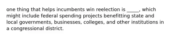 one thing that helps incumbents win reelection is _____, which might include federal spending projects benefitting state and local governments, businesses, colleges, and other institutions in a congressional district.