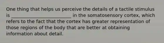 One thing that helps us perceive the details of a tactile stimulus is __________________________ in the somatosensory cortex, which refers to the fact that the cortex has greater representation of those regions of the body that are better at obtaining information about detail.