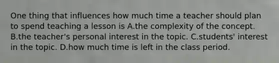 One thing that influences how much time a teacher should plan to spend teaching a lesson is A.the complexity of the concept. B.the teacher's personal interest in the topic. C.students' interest in the topic. D.how much time is left in the class period.