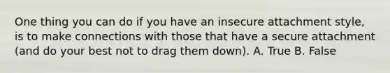 One thing you can do if you have an insecure attachment style, is to make connections with those that have a secure attachment (and do your best not to drag them down). A. True B. False