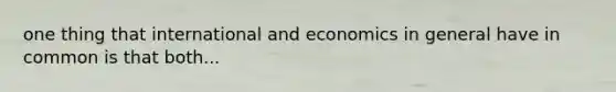 one thing that international and economics in general have in common is that both...