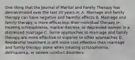 One thing that the Journal of Marital and Family Therapy has demonstrated over the last 20 years is: A. Marriage and family therapy can have negative and harmful effects B. Marriage and family therapy is more efficacious than individual therapy in treating schizophrenia, marital distress, or depressed women in a distressed marriage C. Some approaches to marriage and family therapy are more effective or superior to other approaches D. Residential treatment is still more cost effective than marriage and family therapy alone when treating schizophrenia, delinquency, or severe conduct disorders