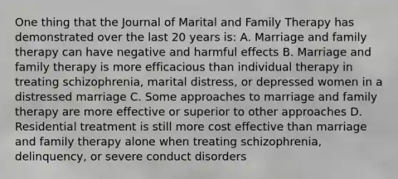 One thing that the Journal of Marital and Family Therapy has demonstrated over the last 20 years is: A. Marriage and family therapy can have negative and harmful effects B. Marriage and family therapy is more efficacious than individual therapy in treating schizophrenia, marital distress, or depressed women in a distressed marriage C. Some approaches to marriage and family therapy are more effective or superior to other approaches D. Residential treatment is still more cost effective than marriage and family therapy alone when treating schizophrenia, delinquency, or severe conduct disorders