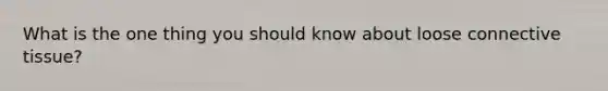 What is the one thing you should know about loose connective tissue?