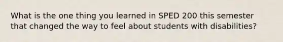 What is the one thing you learned in SPED 200 this semester that changed the way to feel about students with disabilities?