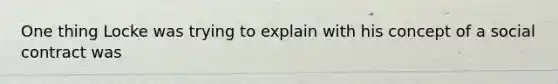 One thing Locke was trying to explain with his concept of a social contract was