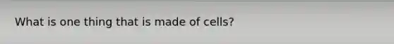 What is one thing that is made of cells?