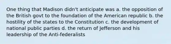 One thing that Madison didn't anticipate was a. the opposition of the British govt to the foundation of the American republic b. the hostility of the states to the Constitution c. the development of national public parties d. the return of Jefferson and his leadership of the Anti-federalists