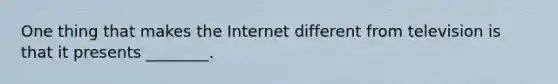 One thing that makes the Internet different from television is that it presents ________.