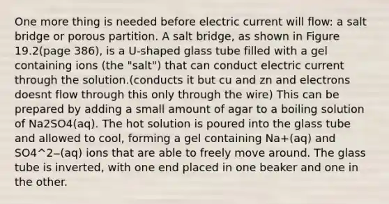 One more thing is needed before electric current will flow: a salt bridge or porous partition. A salt bridge, as shown in Figure 19.2(page 386), is a U-shaped glass tube filled with a gel containing ions (the "salt") that can conduct electric current through the solution.(conducts it but cu and zn and electrons doesnt flow through this only through the wire) This can be prepared by adding a small amount of agar to a boiling solution of Na2SO4(aq). The hot solution is poured into the glass tube and allowed to cool, forming a gel containing Na+(aq) and SO4^2‒(aq) ions that are able to freely move around. The glass tube is inverted, with one end placed in one beaker and one in the other.