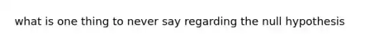 what is one thing to never say regarding the null hypothesis