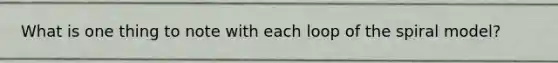 What is one thing to note with each loop of the spiral model?