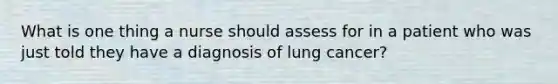 What is one thing a nurse should assess for in a patient who was just told they have a diagnosis of lung cancer?